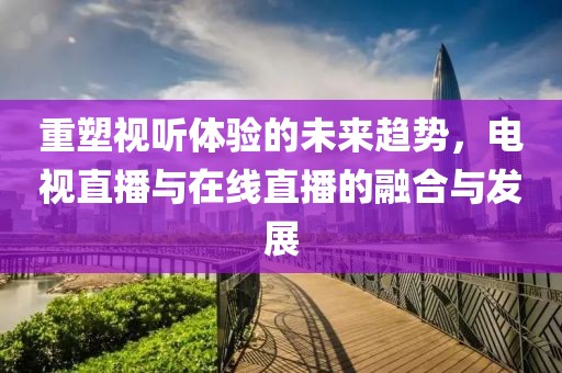 重塑視聽體驗(yàn)的未來趨勢，電視直播與在線直播的融合與發(fā)展