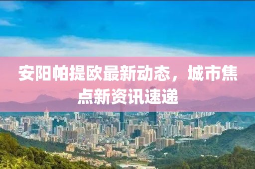 安陽(yáng)帕提歐最新動(dòng)態(tài)，城市焦點(diǎn)新資訊速遞