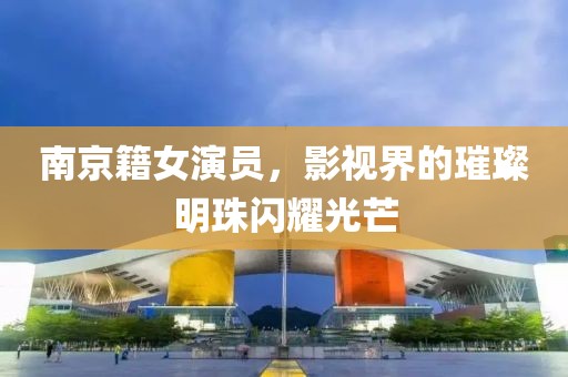 南京籍女演員，影視界的璀璨明珠閃耀光芒