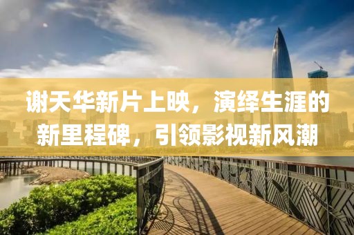 謝天華新片上映，演繹生涯的新里程碑，引領(lǐng)影視新風(fēng)潮