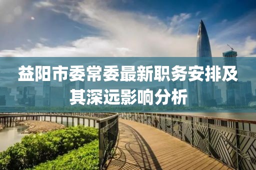 益陽(yáng)市委常委最新職務(wù)安排及其深遠(yuǎn)影響分析