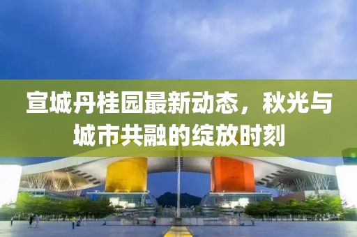 宣城丹桂園最新動(dòng)態(tài)，秋光與城市共融的綻放時(shí)刻