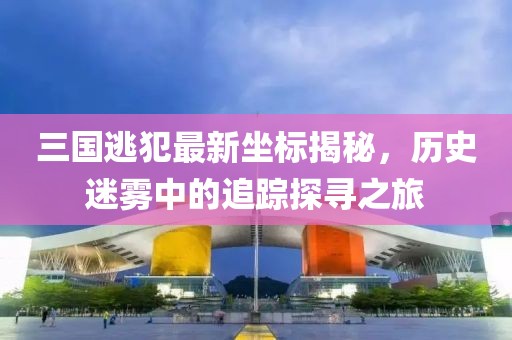 三國(guó)逃犯最新坐標(biāo)揭秘，歷史迷霧中的追蹤探尋之旅