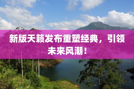 新版天籟發(fā)布重塑經(jīng)典，引領(lǐng)未來風(fēng)潮！