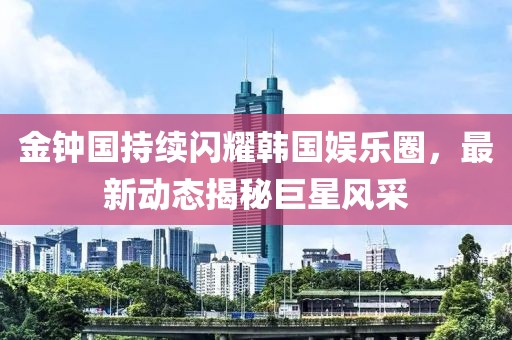 金鐘國持續(xù)閃耀韓國娛樂圈，最新動態(tài)揭秘巨星風采
