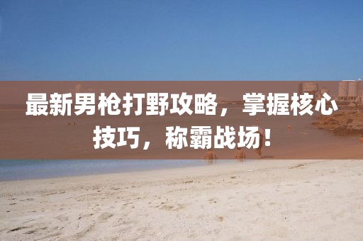 最新男槍打野攻略，掌握核心技巧，稱霸戰(zhàn)場！
