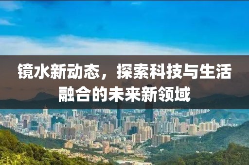 鏡水新動態(tài)，探索科技與生活融合的未來新領(lǐng)域