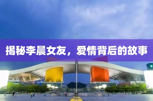 揭秘李晨女友，愛情背后的故事