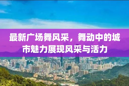最新廣場舞風(fēng)采，舞動(dòng)中的城市魅力展現(xiàn)風(fēng)采與活力