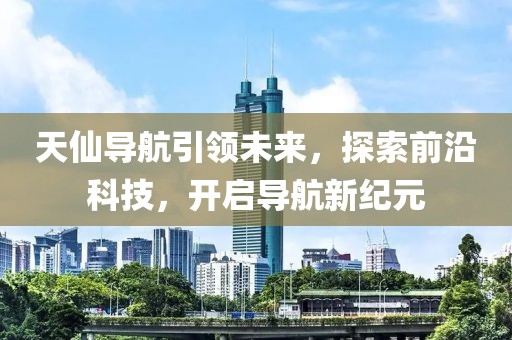 天仙導航引領(lǐng)未來，探索前沿科技，開啟導航新紀元