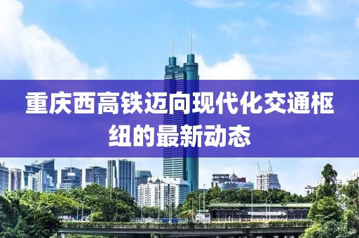 重慶西高鐵邁向現(xiàn)代化交通樞紐的最新動(dòng)態(tài)