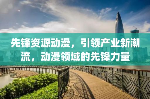 先鋒資源動漫，引領(lǐng)產(chǎn)業(yè)新潮流，動漫領(lǐng)域的先鋒力量