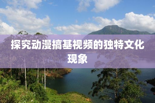 探究動漫搞基視頻的獨特文化現(xiàn)象