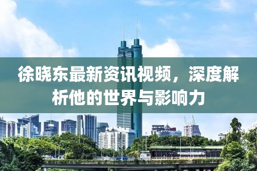 徐曉東最新資訊視頻，深度解析他的世界與影響力