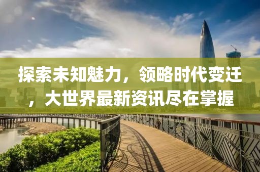 探索未知魅力，領(lǐng)略時代變遷，大世界最新資訊盡在掌握