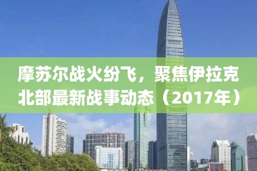 摩蘇爾戰(zhàn)火紛飛，聚焦伊拉克北部最新戰(zhàn)事動態(tài)（2017年）