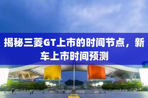 揭秘三菱GT上市的時(shí)間節(jié)點(diǎn)，新車上市時(shí)間預(yù)測(cè)