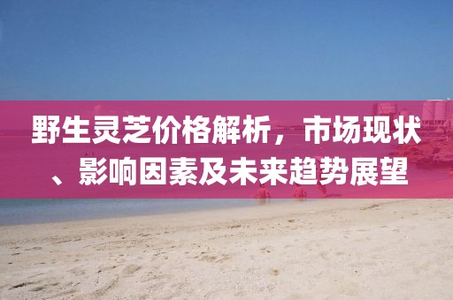 野生靈芝價格解析，市場現狀、影響因素及未來趨勢展望