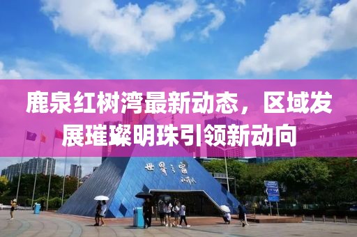 鹿泉紅樹灣最新動(dòng)態(tài)，區(qū)域發(fā)展璀璨明珠引領(lǐng)新動(dòng)向