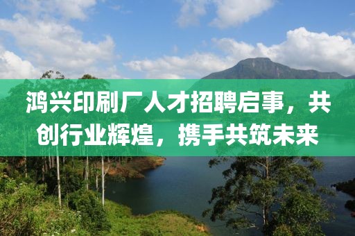 鴻興印刷廠人才招聘啟事，共創(chuàng)行業(yè)輝煌，攜手共筑未來