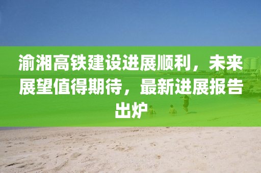 渝湘高鐵建設(shè)進(jìn)展順利，未來(lái)展望值得期待，最新進(jìn)展報(bào)告出爐