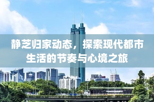 靜芝歸家動態(tài)，探索現(xiàn)代都市生活的節(jié)奏與心境之旅