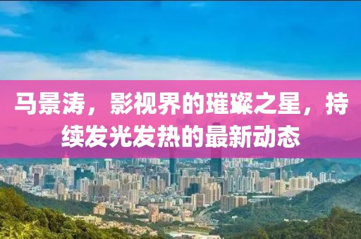 馬景濤，影視界的璀璨之星，持續(xù)發(fā)光發(fā)熱的最新動(dòng)態(tài)