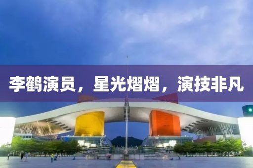 李鶴演員，星光熠熠，演技非凡