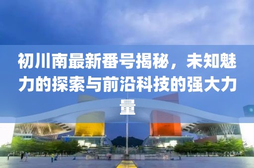 初川南最新番號揭秘，未知魅力的探索與前沿科技的強大力量