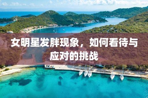 女明星發(fā)胖現(xiàn)象，如何看待與應(yīng)對的挑戰(zhàn)