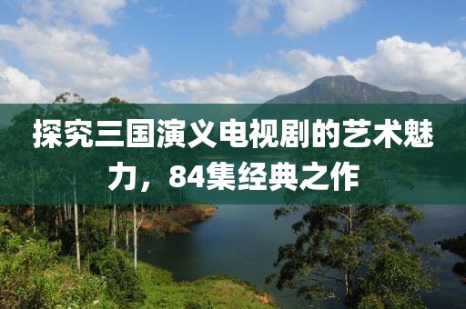 探究三國(guó)演義電視劇的藝術(shù)魅力，84集經(jīng)典之作