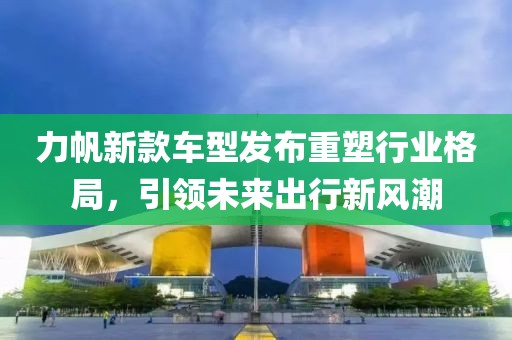 力帆新款車型發(fā)布重塑行業(yè)格局，引領未來出行新風潮
