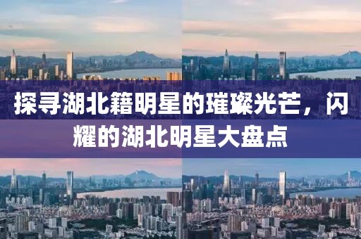 探尋湖北籍明星的璀璨光芒，閃耀的湖北明星大盤點