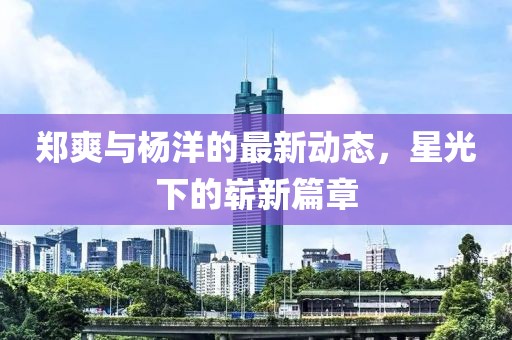 鄭爽與楊洋的最新動態(tài)，星光下的嶄新篇章