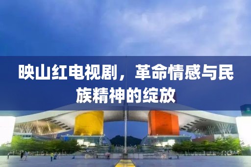 映山紅電視劇，革命情感與民族精神的綻放