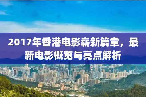 2017年香港電影嶄新篇章，最新電影概覽與亮點解析