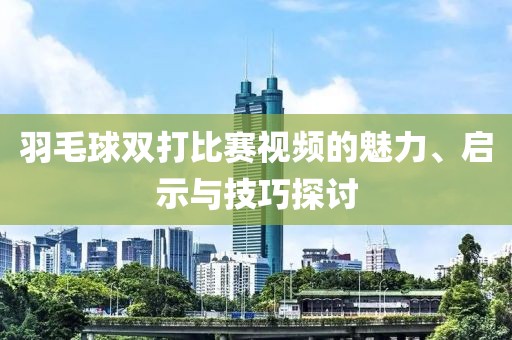 羽毛球雙打比賽視頻的魅力、啟示與技巧探討