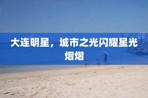 大連明星，城市之光閃耀星光熠熠