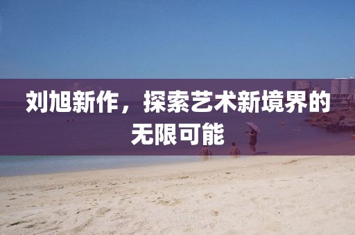 劉旭新作，探索藝術(shù)新境界的無限可能