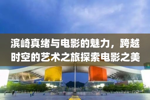 濱崎真緒與電影的魅力，跨越時空的藝術之旅探索電影之美