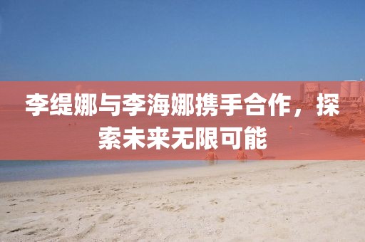 李緹娜與李海娜攜手合作，探索未來無限可能