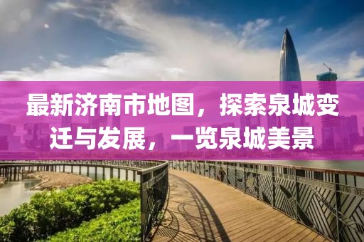 最新濟(jì)南市地圖，探索泉城變遷與發(fā)展，一覽泉城美景