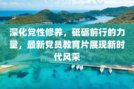 深化黨性修養(yǎng)，砥礪前行的力量，最新黨員教育片展現(xiàn)新時(shí)代風(fēng)采