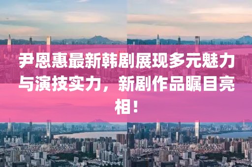尹恩惠最新韓劇展現(xiàn)多元魅力與演技實(shí)力，新劇作品矚目亮相！