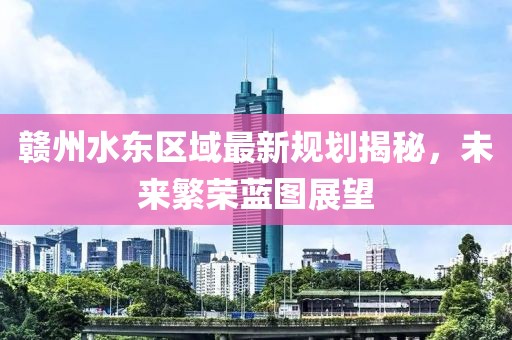 贛州水東區(qū)域最新規(guī)劃揭秘，未來繁榮藍(lán)圖展望