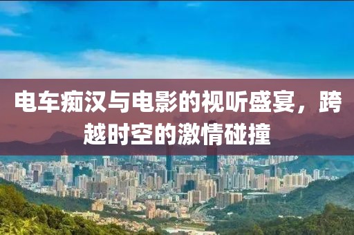 電車(chē)癡漢與電影的視聽(tīng)盛宴，跨越時(shí)空的激情碰撞