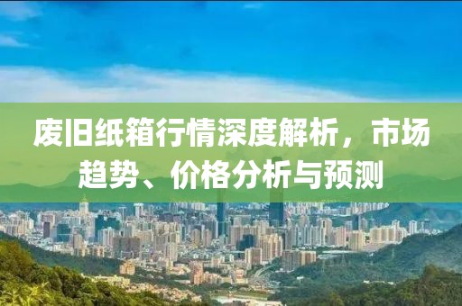 廢舊紙箱行情深度解析，市場趨勢、價(jià)格分析與預(yù)測