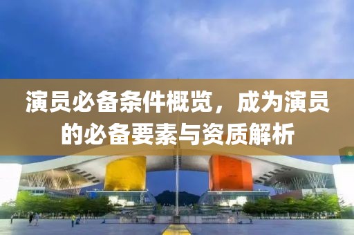 演員必備條件概覽，成為演員的必備要素與資質(zhì)解析