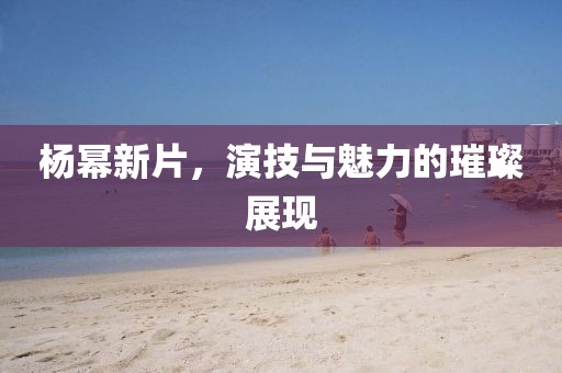 楊冪新片，演技與魅力的璀璨展現(xiàn)