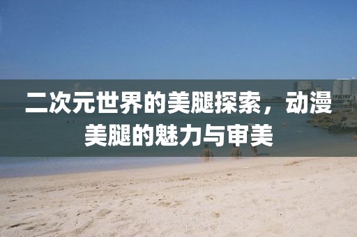 二次元世界的美腿探索，動漫美腿的魅力與審美